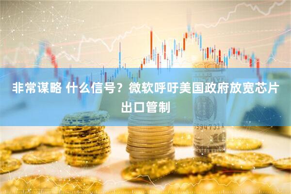 非常谋略 什么信号？微软呼吁美国政府放宽芯片出口管制