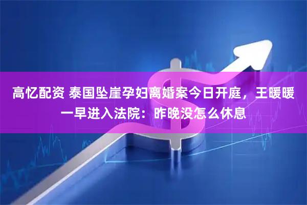 高忆配资 泰国坠崖孕妇离婚案今日开庭，王暖暖一早进入法院：昨晚没怎么休息