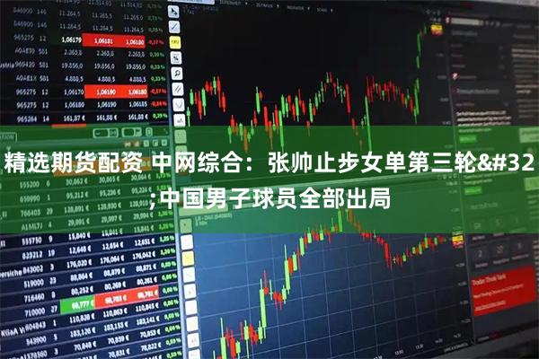 精选期货配资 中网综合：张帅止步女单第三轮 中国男子球员全部出局