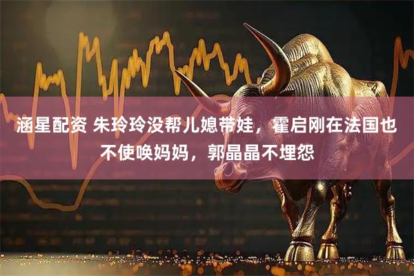 涵星配资 朱玲玲没帮儿媳带娃，霍启刚在法国也不使唤妈妈，郭晶晶不埋怨