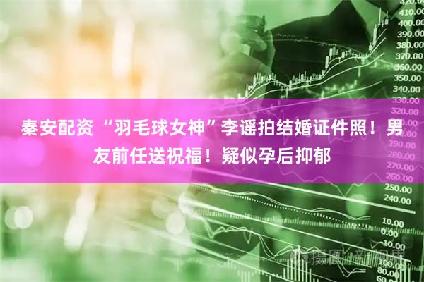 秦安配资 “羽毛球女神”李谣拍结婚证件照！男友前任送祝福！疑似孕后抑郁