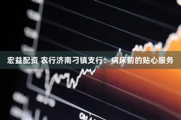 宏益配资 农行济南刁镇支行：病床前的贴心服务