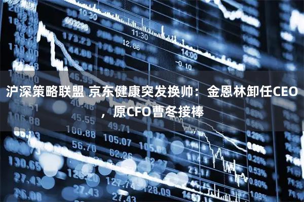 沪深策略联盟 京东健康突发换帅：金恩林卸任CEO，原CFO曹冬接棒
