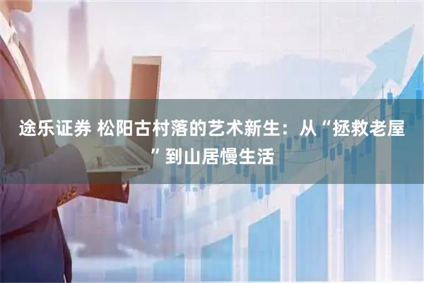 途乐证券 松阳古村落的艺术新生：从“拯救老屋”到山居慢生活