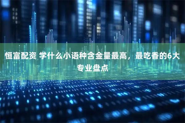 恒富配资 学什么小语种含金量最高，最吃香的6大专业盘点