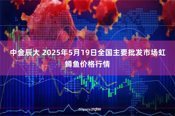 中金辰大 2025年5月19日全国主要批发市场虹鳟鱼价格行情