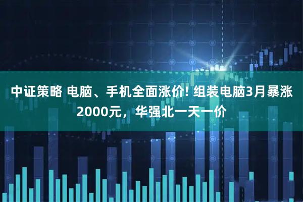 中证策略 电脑、手机全面涨价! 组装电脑3月暴涨2000元，华强北一天一价