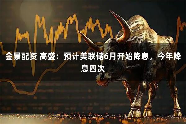 金景配资 高盛：预计美联储6月开始降息，今年降息四次