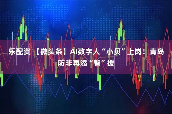 乐配资 【微头条】AI数字人“小贝”上岗！青岛防非再添“智”援