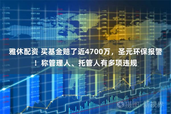 雅休配资 买基金赔了近4700万，圣元环保报警！称管理人、托管人有多项违规