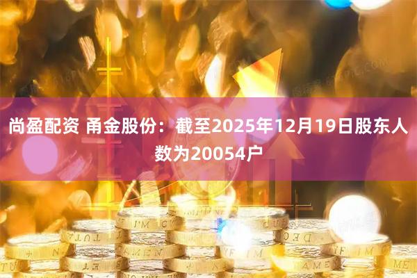 尚盈配资 甬金股份：截至2025年12月19日股东人数为20054户