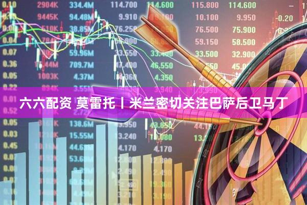 六六配资 莫雷托丨米兰密切关注巴萨后卫马丁