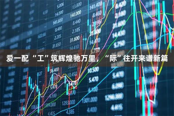 爱一配 “工”筑辉煌驰万里,“际”往开来谱新篇