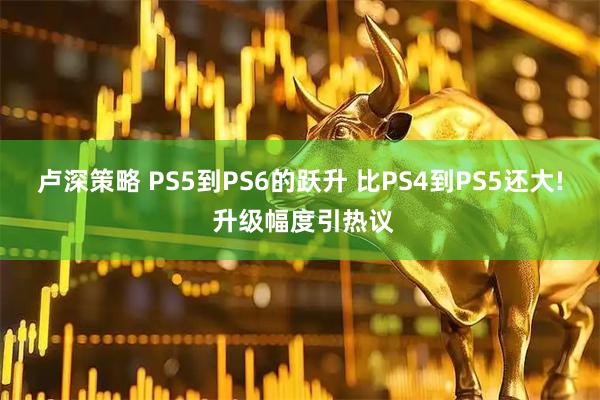 卢深策略 PS5到PS6的跃升 比PS4到PS5还大! 升级幅度引热议