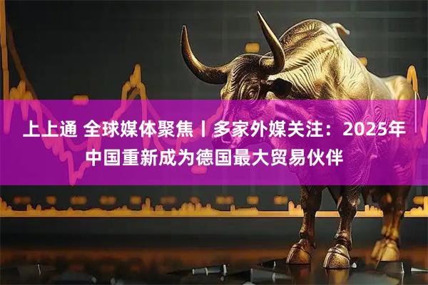 上上通 全球媒体聚焦丨多家外媒关注:2025年中国重新成为德国最大贸易伙伴