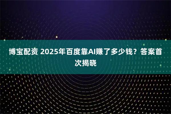 博宝配资 2025年百度靠AI赚了多少钱?答案首次揭晓