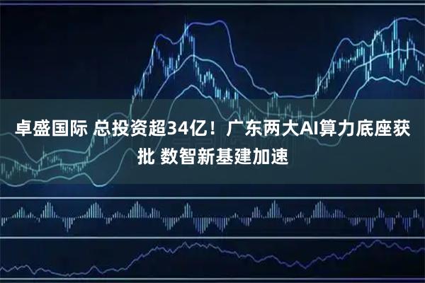 卓盛国际 总投资超34亿!广东两大AI算力底座获批 数智新基建加速
