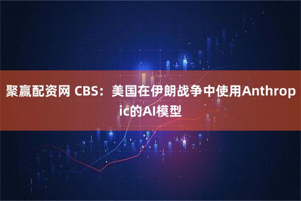 聚赢配资网 CBS:美国在伊朗战争中使用Anthropic的AI模型