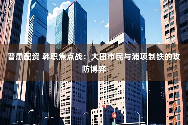 普患配资 韩职焦点战：大田市民与浦项制铁的攻防博弈