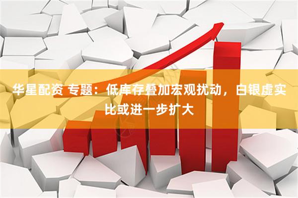 华星配资 专题：低库存叠加宏观扰动，白银虚实比或进一步扩大