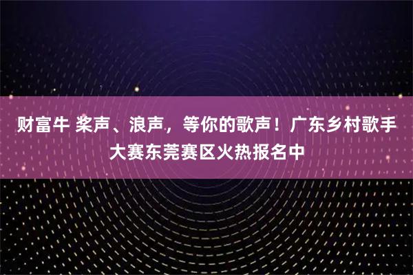 财富牛 桨声、浪声，等你的歌声！广东乡村歌手大赛东莞赛区火热报名中