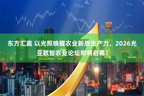 东方汇赢 以光照唤醒农业新质生产力，2026光亚数智农业论坛即将启幕！