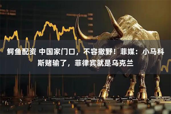 鳄鱼配资 中国家门口，不容撒野！菲媒：小马科斯赌输了，菲律宾就是乌克兰