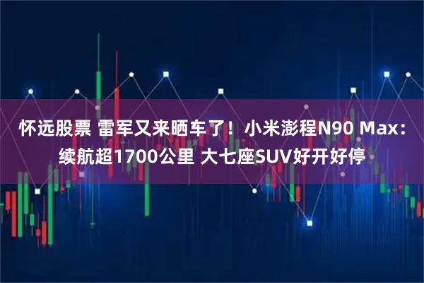 怀远股票 雷军又来晒车了!小米澎程N90 Max:续航超1700公里 大七座SUV好开好停