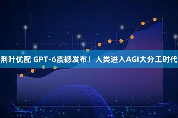 荆叶优配 GPT-6震撼发布！人类进入AGI大分工时代